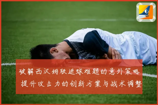 破解西汉姆联进球难题的意外策略 提升攻击力的创新方案与战术调整