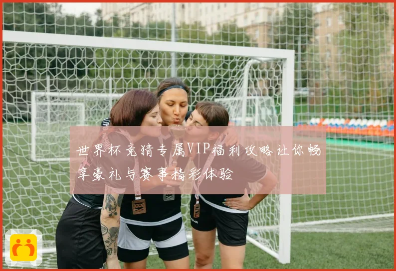 世界杯竞猜专属VIP福利攻略让你畅享豪礼与赛事精彩体验