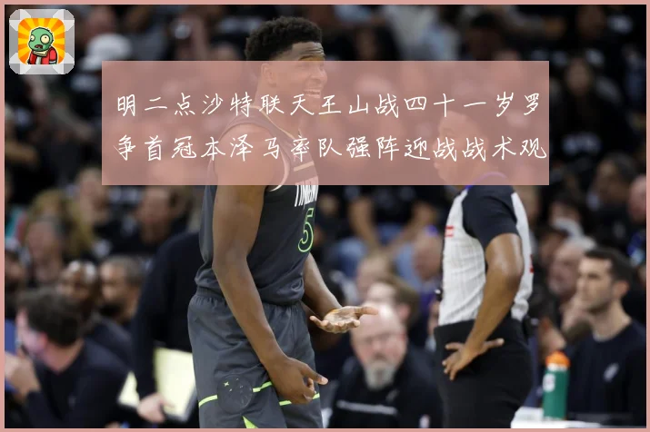 明二点沙特联天王山战四十一岁罗争首冠本泽马率队强阵迎战战术观察