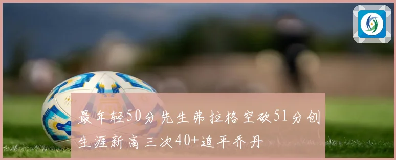 最年轻50分先生弗拉格空砍51分创生涯新高三次40+追平乔丹