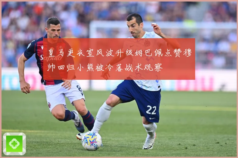 皇马更衣室风波升级姆巴佩点赞穆帅回归小熊被冷落战术观察