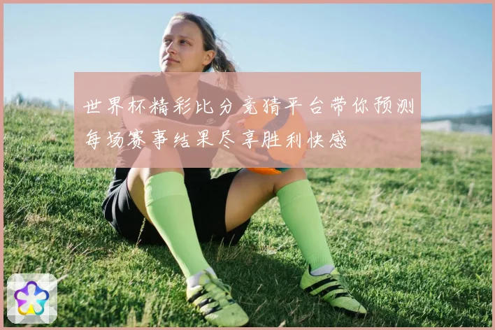 世界杯精彩比分竞猜平台带你预测每场赛事结果尽享胜利快感