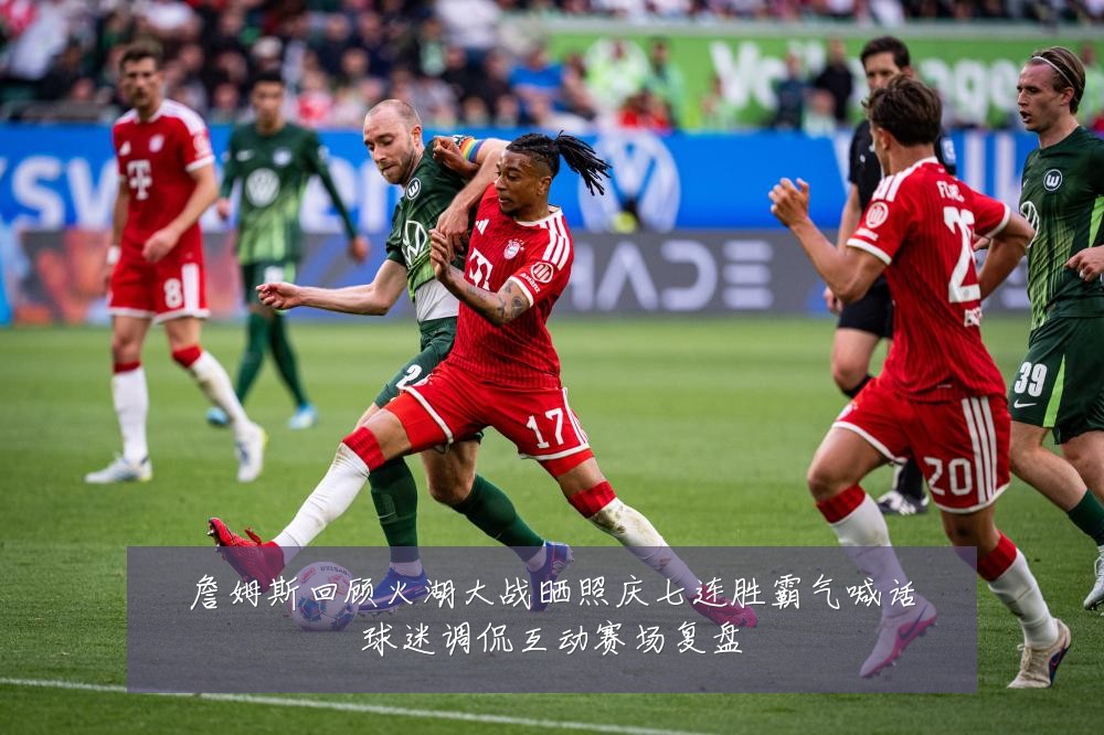 詹姆斯回顾火湖大战晒照庆七连胜霸气喊话球迷调侃互动赛场复盘